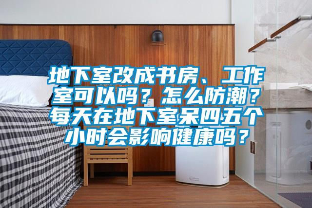 地下室改成書房、工作室可以嗎？怎麽防潮？每天在地下室呆四五個小時會影響健康嗎？